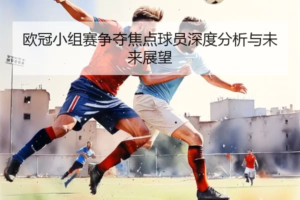 欧冠小组赛争夺焦点球员深度分析与未来展望